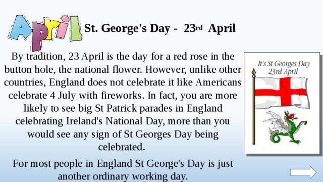 St. George's Day - 23 rd April By tradition, 23 April is the day for a red rose in the button hole, the national flower. However, unlike other countries, England does not celebrate it like Americans celebrate 4 July with fireworks. In fact, you are more likely to see big St Patrick parades in England celebrating Ireland's National Day, more than you would see any sign of St Georges Day being celebrated. For most people in England St George's Day is just another ordinary working day.  
