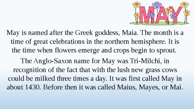 May is named after the Greek goddess, Maia. The month is a time of great celebrations in the northern hemisphere. It is the time when flowers emerge and crops begin to sprout. The Anglo-Saxon name for May was Tri-Milchi, in recognition of the fact that with the lush new grass cows could be milked three times a day. It was first called May in about 1430. Before then it was called Maius, Mayes, or Mai.  