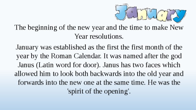 The beginning of the new year and the time to make New Year resolutions. January was established as the first the first month of the year by the Roman Calendar. It was named after the god Janus (Latin word for door). Janus has two faces which allowed him to look both backwards into the old year and forwards into the new one at the same time. He was the 'spirit of the opening'.  