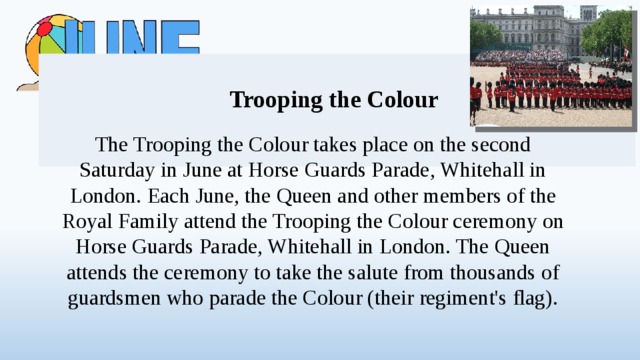 Trooping the Colour The Trooping the Colour takes place on the second Saturday in June at Horse Guards Parade, Whitehall in London. Each June, the Queen and other members of the Royal Family attend the Trooping the Colour ceremony on Horse Guards Parade, Whitehall in London. The Queen attends the ceremony to take the salute from thousands of guardsmen who parade the Colour (their regiment's flag).  