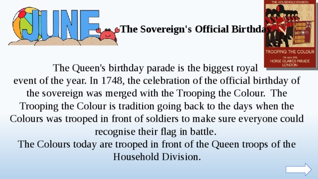 The Sovereign's Official Birthday The Queen's birthday parade is the biggest royal event of the year. In 1748, the celebration of the official birthday of the sovereign was merged with the Trooping the Colour. The Trooping the Colour is tradition going back to the days when the Colours was trooped in front of soldiers to make sure everyone could recognise their flag in battle. The Colours today are trooped in front of the Queen troops of the Household Division.  