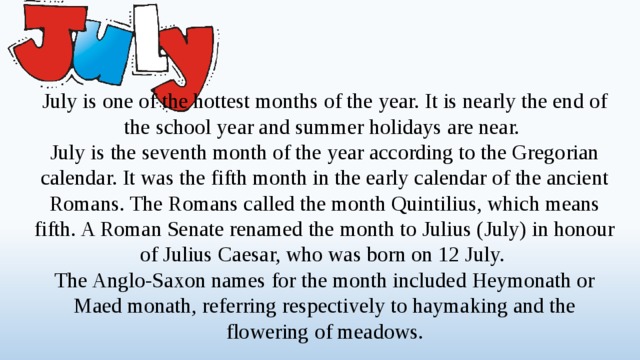 July is one of the hottest months of the year. It is nearly the end of the school year and summer holidays are near. July is the seventh month of the year according to the Gregorian calendar. It was the fifth month in the early calendar of the ancient Romans. The Romans called the month Quintilius, which means fifth. A Roman Senate renamed the month to Julius (July) in honour of Julius Caesar, who was born on 12 July. The Anglo-Saxon names for the month included Heymonath or Maed monath, referring respectively to haymaking and the flowering of meadows.  