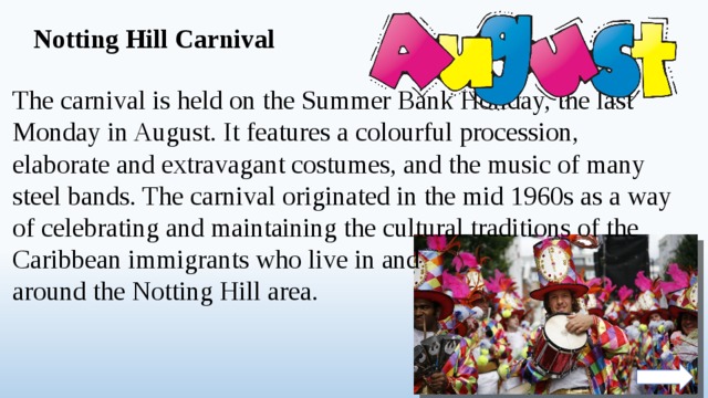 Notting Hill Carnival The carnival is held on the Summer Bank Holiday, the last Monday in August. It features a colourful procession, elaborate and extravagant costumes, and the music of many steel bands. The carnival originated in the mid 1960s as a way of celebrating and maintaining the cultural traditions of the Caribbean immigrants who live in and around the Notting Hill area.  