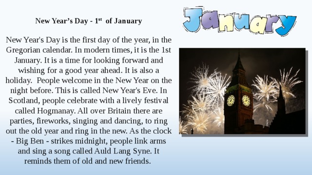 New Year’s Day - 1 st of January  New Year's Day is the first day of the year, in the Gregorian calendar. In modern times, it is the 1st January. It is a time for looking forward and wishing for a good year ahead. It is also a holiday. People welcome in the New Year on the night before. This is called New Year's Eve. In Scotland, people celebrate with a lively festival called Hogmanay. All over Britain there are parties, fireworks, singing and dancing, to ring out the old year and ring in the new. As the clock - Big Ben - strikes midnight, people link arms and sing a song called Auld Lang Syne. It reminds them of old and new friends.  