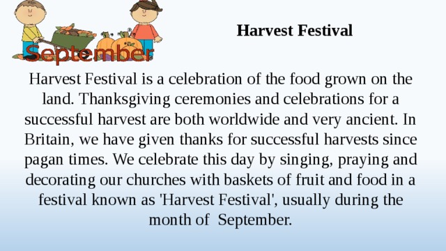 Harvest Festival Harvest Festival is a celebration of the food grown on the land. Thanksgiving ceremonies and celebrations for a successful harvest are both worldwide and very ancient. In Britain, we have given thanks for successful harvests since pagan times. We celebrate this day by singing, praying and decorating our churches with baskets of fruit and food in a festival known as 'Harvest Festival', usually during the month of September.  
