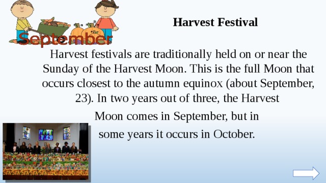 Harvest Festival Harvest festivals are traditionally held on or near the Sunday of the Harvest Moon. This is the full Moon that occurs closest to the autumn equinox (about September, 23). In two years out of three, the Harvest Moon comes in September, but in some years it occurs in October.  