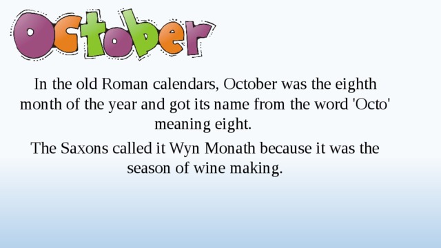 In the old Roman calendars, October was the eighth month of the year and got its name from the word 'Octo' meaning eight. The Saxons called it Wyn Monath because it was the season of wine making.  