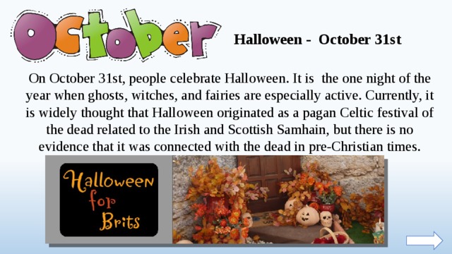 Halloween - October 31st On October 31st, people celebrate Halloween. It is the one night of the year when ghosts, witches, and fairies are especially active. Currently, it is widely thought that Halloween originated as a pagan Celtic festival of the dead related to the Irish and Scottish Samhain, but there is no evidence that it was connected with the dead in pre-Christian times.  