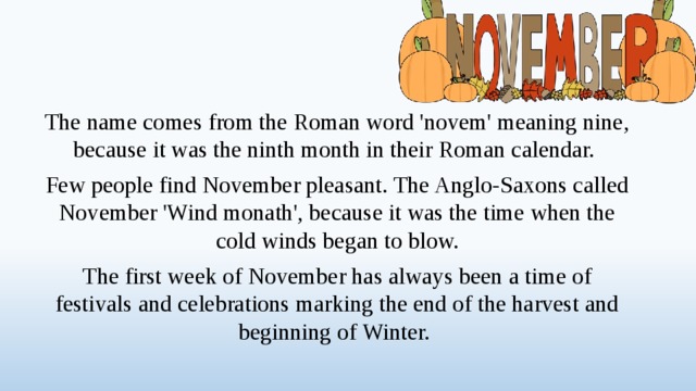 The name comes from the Roman word 'novem' meaning nine, because it was the ninth month in their Roman calendar. Few people find November pleasant. The Anglo-Saxons called November 'Wind monath', because it was the time when the cold winds began to blow. The first week of November has always been a time of festivals and celebrations marking the end of the harvest and beginning of Winter.  