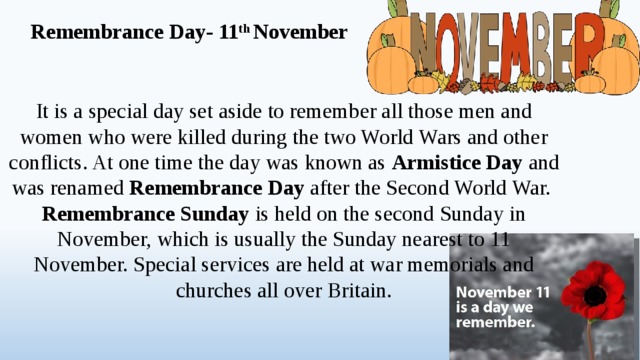 Remembrance Day- 11 th November It is a special day set aside to remember all those men and women who were killed during the two World Wars and other conflicts. At one time the day was known as Armistice Day and was renamed Remembrance Day after the Second World War. Remembrance Sunday is held on the second Sunday in November, which is usually the Sunday nearest to 11 November. Special services are held at war memorials and churches all over Britain.  