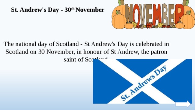 St. Andrew's Day - 30 th November The national day of Scotland - St Andrew's Day is celebrated in Scotland on 30 November, in honour of St Andrew, the patron saint of Scotland.  