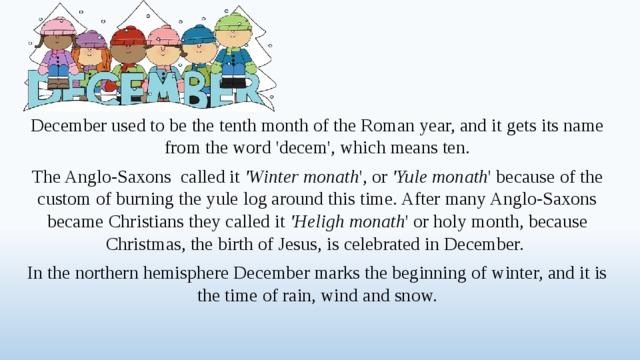 December used to be the tenth month of the Roman year, and it gets its name from the word 'decem', which means ten. The Anglo-Saxons called it 'Winter monath ', or 'Yule monath ' because of the custom of burning the yule log around this time. After many Anglo-Saxons became Christians they called it 'Heligh monath ' or holy month, because Christmas, the birth of Jesus, is celebrated in December. In the northern hemisphere December marks the beginning of winter, and it is the time of rain, wind and snow.  
