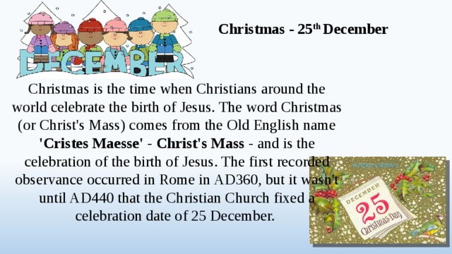 Christmas - 25 th December Christmas is the time when Christians around the world celebrate the birth of Jesus. The word Christmas (or Christ's Mass) comes from the Old English name 'Cristes Maesse' - Christ's Mass - and is the celebration of the birth of Jesus. The first recorded observance occurred in Rome in AD360, but it wasn't until AD440 that the Christian Church fixed a celebration date of 25 December.  