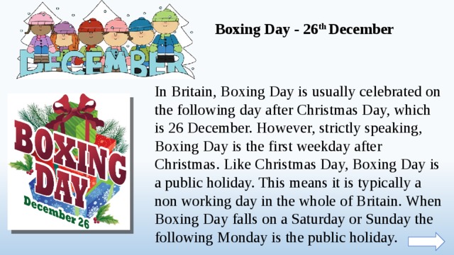 Boxing Day - 26 th December In Britain, Boxing Day is usually celebrated on the following day after Christmas Day, which is 26 December. However, strictly speaking, Boxing Day is the first weekday after Christmas. Like Christmas Day, Boxing Day is a public holiday. This means it is typically a non working day in the whole of Britain. When Boxing Day falls on a Saturday or Sunday the following Monday is the public holiday.  