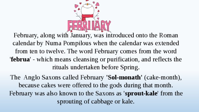 February, along with January, was introduced onto the Roman calendar by Numa Pompilous when the calendar was extended from ten to twelve. The word February comes from the word ' februa ' - which means cleansing or purification, and reflects the rituals undertaken before Spring. The Anglo Saxons called February 'Sol-monath' (cake-month), because cakes were offered to the gods during that month. February was also known to the Saxons as ' sprout-kale ' from the sprouting of cabbage or kale.  