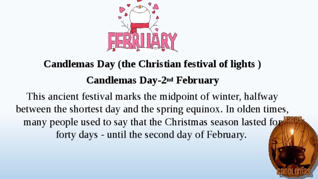 Candlemas Day (the Christian festival of lights ) Candlemas Day-2 nd February This ancient festival marks the midpoint of winter, halfway between the shortest day and the spring equinox. In olden times, many people used to say that the Christmas season lasted for forty days - until the second day of February.  