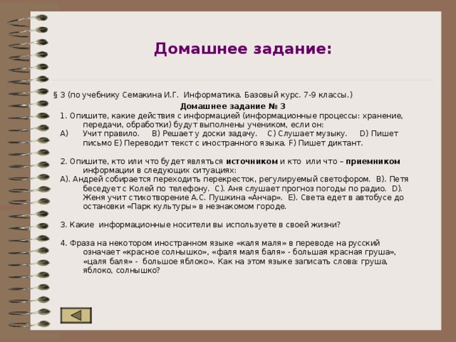 Домашнее задание: § 3 (по учебнику Семакина И.Г. Информатика. Базовый курс. 7-9 классы.) Домашнее задание № 3 1. Опишите, какие действия с информацией (информационные процессы: хранение, передачи, обработки) будут выполнены учеником, если он: Учит правило. B) Решает у доски задачу. C) Слушает музыку. D) Пишет письмо E) Переводит текст с иностранного языка. F) Пишет диктант. 2. Опишите, кто или что будет являться источником и кто или что – приемником информации в следующих ситуациях: A). Андрей собирается переходить перекресток, регулируемый светофором. B). Петя беседует с Колей по телефону. C). Аня слушает прогноз погоды по радио. D). Женя учит стихотворение А.С. Пушкина «Анчар». E). Света едет в автобусе до остановки «Парк культуры» в незнакомом городе. 3. Какие информационные носители вы используете в своей жизни? 4. Фраза на некотором иностранном языке «каля маля» в переводе на русский означает «красное солнышко», «фаля маля баля» - большая красная груша», «цаля баля» - большое яблоко». Как на этом языке записать слова: груша, яблоко, солнышко? 