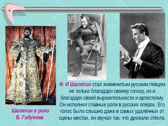 Ф. И Шаляпин стал знаменитым русским певцом не только благодаря своему голосу, но и благодаря своей выразительности и артистизму. Он исполнял главные роли в русских операх. Его голос было слышно даже в самых удалённых от сцены местах, он звучал так, что дрожали стёкла. Шаляпин в роли Б. Годунова