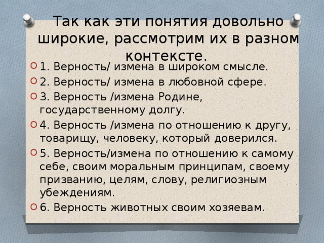 Так как эти понятия довольно широкие, рассмотрим их в разном контексте.   1. Верность/ измена в широком смысле. 2. Верность/ измена в любовной сфере. 3. Верность /измена Родине, государственному долгу. 4. Верность /измена по отношению к другу, товарищу, человеку, который доверился. 5. Верность/измена по отношению к самому себе, своим моральным принципам, своему призванию, целям, слову, религиозным убеждениям. 6. Верность животных своим хозяевам. 