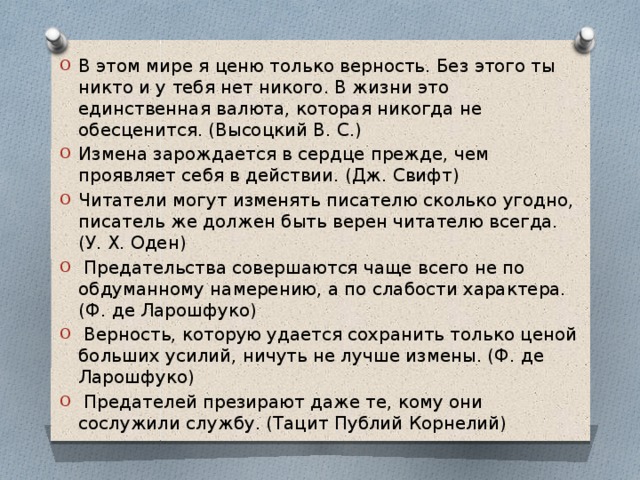 В этом мире я ценю только верность. Без этого ты никто и у тебя нет никого. В жизни это единственная валюта, которая никогда не обесценится. (Высоцкий В. С.) Измена зарождается в сердце прежде, чем проявляет себя в действии. (Дж. Свифт) Читатели могут изменять писателю сколько угодно, писатель же должен быть верен читателю всегда. (У. Х. Оден)  Предательства совершаются чаще всего не по обдуманному намерению, а по слабости характера. (Ф. де Ларошфуко)  Верность, которую удается сохранить только ценой больших усилий, ничуть не лучше измены. (Ф. де Ларошфуко)  Предателей презирают даже те, кому они сослужили службу. (Тацит Публий Корнелий) 