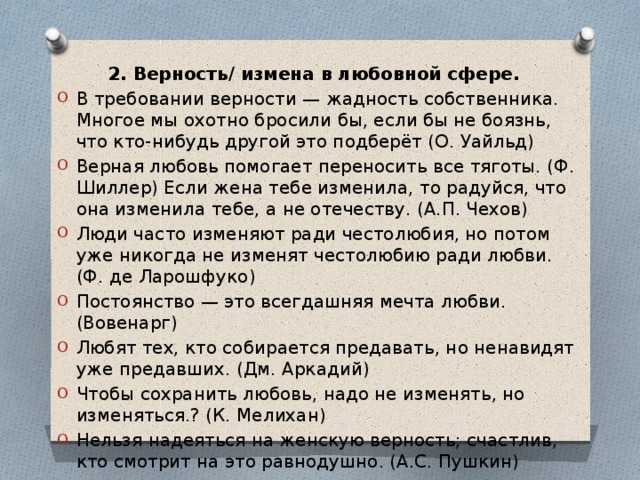 2. Верность/ измена в любовной сфере.  В требовании верности — жадность собственника. Многое мы охотно бросили бы, если бы не боязнь, что кто-нибудь другой это подберёт (О. Уайльд) Верная любовь помогает переносить все тяготы. (Ф. Шиллер) Если жена тебе изменила, то радуйся, что она изменила тебе, а не отечеству. (А.П. Чехов) Люди часто изменяют ради честолюбия, но потом уже никогда не изменят честолюбию ради любви. (Ф. де Ларошфуко) Постоянство — это всегдашняя мечта любви. (Вовенарг) Любят тех, кто собирается предавать, но ненавидят уже предавших. (Дм. Аркадий) Чтобы сохранить любовь, надо не изменять, но изменяться.? (К. Мелихан) Нельзя надеяться на женскую верность; счастлив, кто смотрит на это равнодушно. (А.С. Пушкин) 