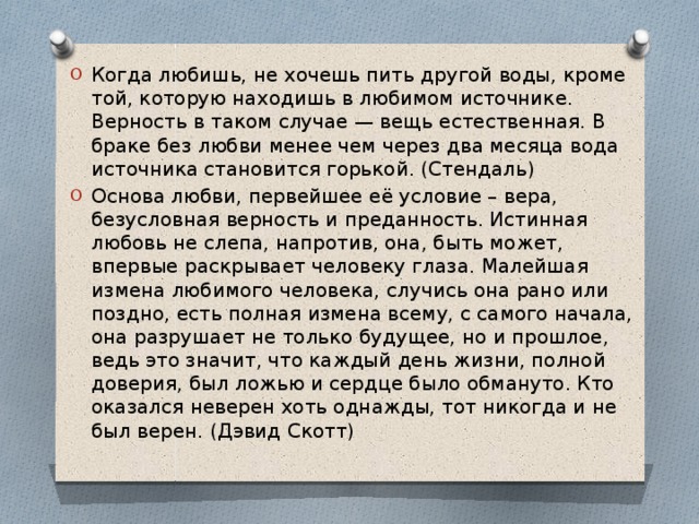 Когда любишь, не хочешь пить другой воды, кроме той, которую находишь в любимом источнике. Верность в таком случае — вещь естественная. В браке без любви менее чем через два месяца вода источника становится горькой. (Стендаль)  Основа любви, первейшее её условие – вера, безусловная верность и преданность. Истинная любовь не слепа, напротив, она, быть может, впервые раскрывает человеку глаза. Малейшая измена любимого человека, случись она рано или поздно, есть полная измена всему, с самого начала, она разрушает не только будущее, но и прошлое, ведь это значит, что каждый день жизни, полной доверия, был ложью и сердце было обмануто. Кто оказался неверен хоть однажды, тот никогда и не был верен. (Дэвид Скотт) 