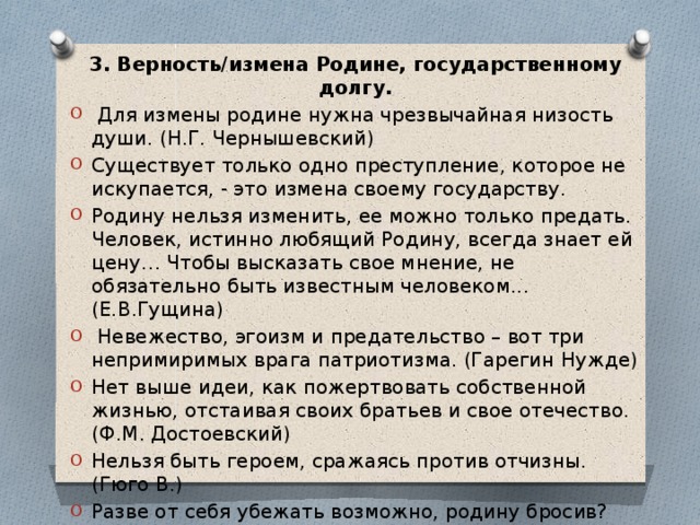 3. Верность/измена Родине, государственному долгу.  Для измены родине нужна чрезвычайная низость души. (Н.Г. Чернышевский) Существует только одно преступление, которое не искупается, - это измена своему государству. Родину нельзя изменить, ее можно только предать. Человек, истинно любящий Родину, всегда знает ей цену… Чтобы высказать свое мнение, не обязательно быть известным человеком... (Е.В.Гущина)  Невежество, эгоизм и предательство – вот три непримиримых врага патриотизма. (Гарегин Нужде) Нет выше идеи, как пожертвовать собственной жизнью, отстаивая своих братьев и свое отечество. (Ф.М. Достоевский) Нельзя быть героем, сражаясь против отчизны. (Гюго В.) Разве от себя убежать возможно, родину бросив? (Гораций) 