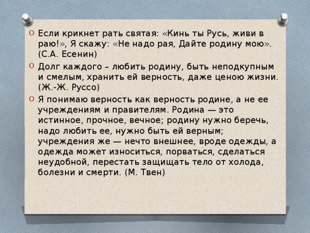 Если крикнет рать святая: «Кинь ты Русь, живи в раю!», Я скажу: «Не надо рая, Дайте родину мою».(С.А. Есенин) Долг каждого – любить родину, быть неподкупным и смелым, хранить ей верность, даже ценою жизни. (Ж.-Ж. Руссо) Я понимаю верность как верность родине, а не ее учреждениям и правителям. Родина — это истинное, прочное, вечное; родину нужно беречь, надо любить ее, нужно быть ей верным; учреждения же — нечто внешнее, вроде одежды, а одежда может износиться, порваться, сделаться неудобной, перестать защищать тело от холода, болезни и смерти. (М. Твен) 