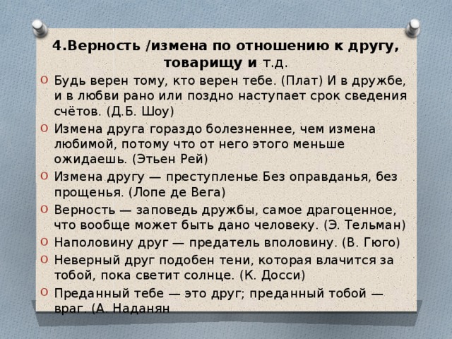 4.Верность /измена по отношению к другу, товарищу и т.д. Будь верен тому, кто верен тебе. (Плат) И в дружбе, и в любви рано или поздно наступает срок сведения счётов. (Д.Б. Шоу) Измена друга гораздо болезненнее, чем измена любимой, потому что от него этого меньше ожидаешь. (Этьен Рей) Измена другу — преступленье Без оправданья, без прощенья. (Лопе де Вега) Верность — заповедь дружбы, самое драгоценное, что вообще может быть дано человеку. (Э. Тельман) Наполовину друг — предатель вполовину. (В. Гюго) Неверный друг подобен тени, которая влачится за тобой, пока светит солнце. (К. Досси) Преданный тебе — это друг; преданный тобой — враг. (А. Наданян 