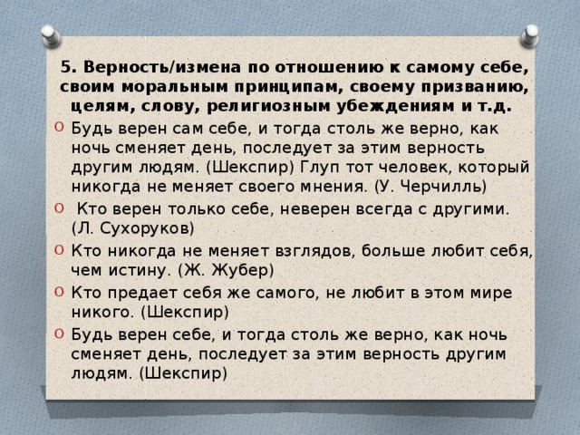 5. Верность/измена по отношению к самому себе, своим моральным принципам, своему призванию, целям, слову, религиозным убеждениям и т.д. Будь верен сам себе, и тогда столь же верно, как ночь сменяет день, последует за этим верность другим людям. (Шекспир) Глуп тот человек, который никогда не меняет своего мнения. (У. Черчилль)  Кто верен только себе, неверен всегда с другими. (Л. Сухоруков) Кто никогда не меняет взглядов, больше любит себя, чем истину. (Ж. Жубер) Кто предает себя же самого, не любит в этом мире никого. (Шекспир) Будь верен себе, и тогда столь же верно, как ночь сменяет день, последует за этим верность другим людям. (Шекспир) 