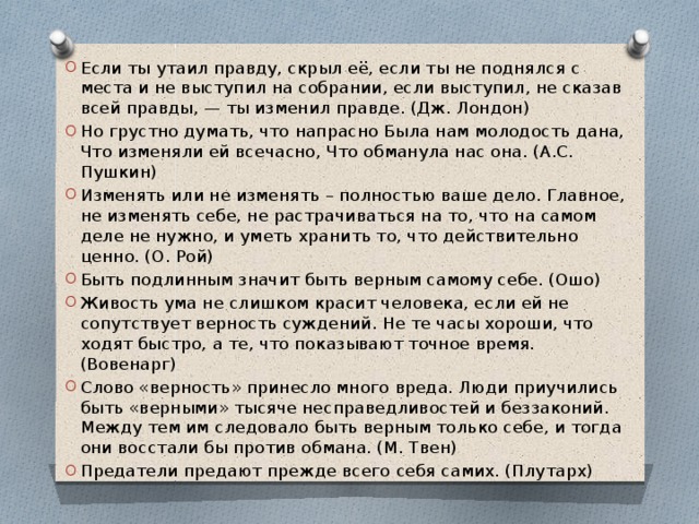 Если ты утаил правду, скрыл её, если ты не поднялся с места и не выступил на собрании, если выступил, не сказав всей правды, — ты изменил правде. (Дж. Лондон)  Но грустно думать, что напрасно Была нам молодость дана, Что изменяли ей всечасно, Что обманула нас она. (А.С. Пушкин) Изменять или не изменять – полностью ваше дело. Главное, не изменять себе, не растрачиваться на то, что на самом деле не нужно, и уметь хранить то, что действительно ценно. (О. Рой) Быть подлинным значит быть верным самому себе. (Ошо) Живость ума не слишком красит человека, если ей не сопутствует верность суждений. Не те часы хороши, что ходят быстро, а те, что показывают точное время. (Вовенарг) Слово «верность» принесло много вреда. Люди приучились быть «верными» тысяче несправедливостей и беззаконий. Между тем им следовало быть верным только себе, и тогда они восстали бы против обмана. (М. Твен)  Предатели предают прежде всего себя самих. (Плутарх) 