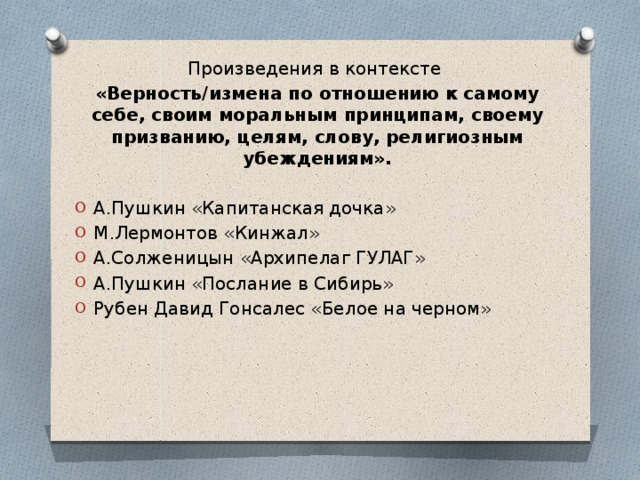 Произведения в контексте «Верность/измена по отношению к самому себе, своим моральным принципам, своему призванию, целям, слову, религиозным убеждениям».  А.Пушкин «Капитанская дочка» М.Лермонтов «Кинжал» А.Солженицын «Архипелаг ГУЛАГ» А.Пушкин «Послание в Сибирь» Рубен Давид Гонсалес «Белое на черном» 