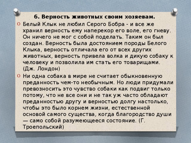 6. Верность животных своим хозяевам. Белый Клык не любил Серого Бобра - и все же хранил верность ему наперекор его воле, его гневу. Он ничего не мог с собой поделать. Таким он был создан. Верность была достоянием породы Белого Клыка, верность отличала его от всех других животных, верность привела волка и дикую собаку к человеку и позволила им стать его товарищами. (Дж. Лондон) Ни одна собака в мире не считает обыкновенную преданность чем-то необычным. Но люди придумали превозносить это чувство собаки как подвиг только потому, что не все они и не так уж часто обладают преданностью другу и верностью долгу настолько, чтобы это было корнем жизни, естественной основой самого существа, когда благородство души — само собой разумеющееся состояние. (Г. Троепольский) 