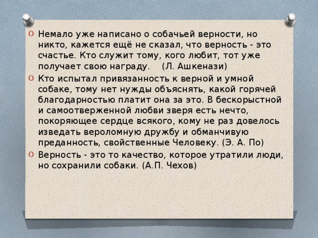 Немало уже написано о собачьей верности, но никто, кажется ещё не сказал, что верность - это счастье. Кто служит тому, кого любит, тот уже получает свою награду. (Л. Ашкенази) Кто испытал привязанность к верной и умной собаке, тому нет нужды объяснять, какой горячей благодарностью платит она за это. В бескорыстной и самоотверженной любви зверя есть нечто, покоряющее сердце всякого, кому не раз довелось изведать вероломную дружбу и обманчивую преданность, свойственные Человеку. (Э. А. По)  Верность - это то качество, которое утратили люди, но сохранили собаки. (А.П. Чехов) 