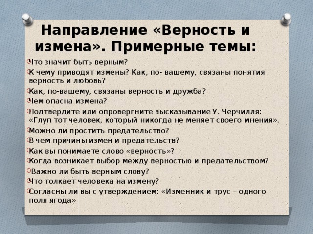 Направление «Верность и измена». Примерные темы:   Что значит быть верным? К чему приводят измены? Как, по- вашему, связаны понятия верность и любовь? Как, по-вашему, связаны верность и дружба? Чем опасна измена? Подтвердите или опровергните высказывание У. Черчилля: «Глуп тот человек, который никогда не меняет своего мнения». Можно ли простить предательство? В чем причины измен и предательств? Как вы понимаете слово «верность»? Когда возникает выбор между верностью и предательством?  Важно ли быть верным слову? Что толкает человека на измену? Согласны ли вы с утверждением: «Изменник и трус – одного поля ягода» 