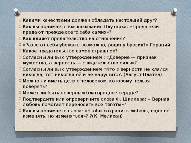 Какими качествами должен обладать настоящий друг? Как вы понимаете высказывание Плутарха: «Предатели предают прежде всего себя самих»? Как влияет предательство на отношения? «Разве от себя убежать возможно, родину бросив?» Гораций Какое предательство самое страшное? Согласны ли вы с утверждением : «Доверие — признак мужества, а верность — свидетельство силы»?. Согласны ли вы с утверждением «Кто в верности не клялся никогда, тот никогда её и не нарушит»?. (Август Платен) Можно ли иметь дело с человеком, которому нельзя доверять? Может ли быть неверным благородное сердце? Подтвердите или опровергните слова Ф. Шиллера: « Верная любовь помогает переносить все тяготы»? Как вы понимаете слова: «Чтобы сохранить любовь, надо не изменять, но изменяться»? ?(К. Мелихан)   