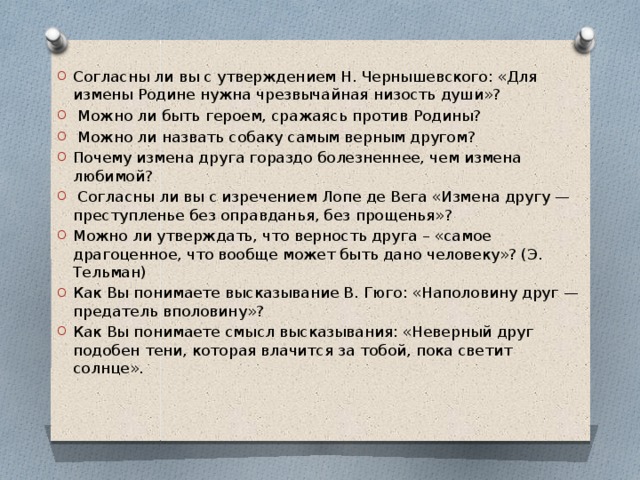 Согласны ли вы с утверждением Н. Чернышевского: «Для измены Родине нужна чрезвычайная низость души»?  Можно ли быть героем, сражаясь против Родины?  Можно ли назвать собаку самым верным другом? Почему измена друга гораздо болезненнее, чем измена любимой?  Согласны ли вы с изречением Лопе де Вега «Измена другу — преступленье без оправданья, без прощенья»? Можно ли утверждать, что верность друга – «самое драгоценное, что вообще может быть дано человеку»? (Э. Тельман) Как Вы понимаете высказывание В. Гюго: «Наполовину друг — предатель вполовину»? Как Вы понимаете смысл высказывания: «Неверный друг подобен тени, которая влачится за тобой, пока светит солнце». 