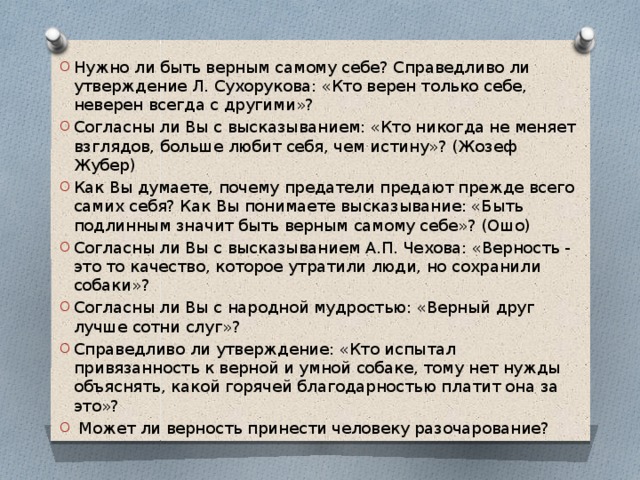 Нужно ли быть верным самому себе? Справедливо ли утверждение Л. Сухорукова: «Кто верен только себе, неверен всегда с другими»? Согласны ли Вы с высказыванием: «Кто никогда не меняет взглядов, больше любит себя, чем истину»? (Жозеф Жубер) Как Вы думаете, почему предатели предают прежде всего самих себя? Как Вы понимаете высказывание: «Быть подлинным значит быть верным самому себе»? (Ошо) Согласны ли Вы с высказыванием А.П. Чехова: «Верность - это то качество, которое утратили люди, но сохранили собаки»? Согласны ли Вы с народной мудростью: «Верный друг лучше сотни слуг»? Справедливо ли утверждение: «Кто испытал привязанность к верной и умной собаке, тому нет нужды объяснять, какой горячей благодарностью платит она за это»?  Может ли верность принести человеку разочарование? 