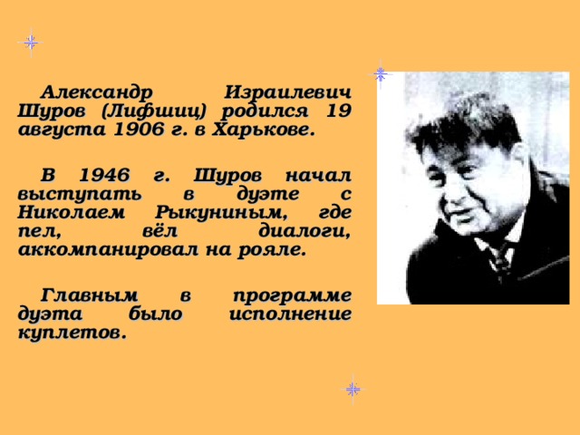 Александр Израилевич Шуров (Лифшиц) родился 19 августа 1906 г. в Харькове.  В 1946 г. Шуров начал выступать в дуэте с Николаем Рыкуниным, где пел, вёл диалоги, аккомпанировал на рояле.  Главным в программе дуэта было исполнение куплетов.   