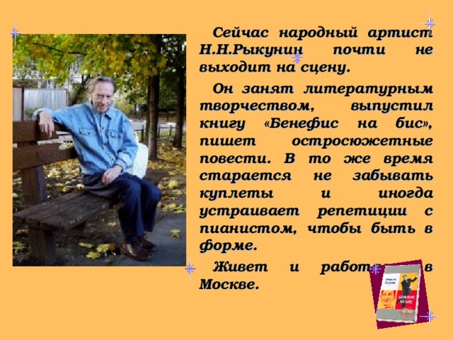 Сейчас народный артист Н.Н.Рыкунин почти не выходит на сцену. Он занят литературным творчеством, выпустил книгу «Бенефис на бис», пишет остросюжетные повести. В то же время старается не забывать куплеты и иногда устраивает репетиции с пианистом, чтобы быть в форме. Живет и работает в Москве. 