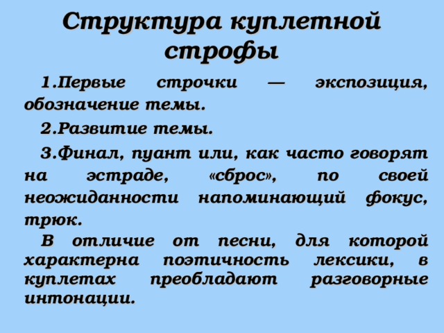 Структура куплетной строфы Первые строчки — экспозиция, обозначение темы. Развитие темы. Финал, пуант или, как часто говорят на эстраде, «сброс», по своей неожиданности напоминающий фокус, трюк. В отличие от песни, для которой характерна поэтичность лексики, в куплетах преобладают разговорные интонации. 