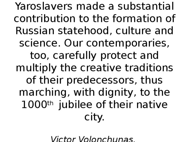 In the past centuries Yaroslavers made a substantial contribution to the formation of Russian statehood, culture and science. Our contemporaries, too, carefully protect and multiply the creative traditions of their predecessors, thus marching, with dignity, to the 1000 th jubilee of their native city.   Victor Volonchunas,  Mayor of Yaroslavl 