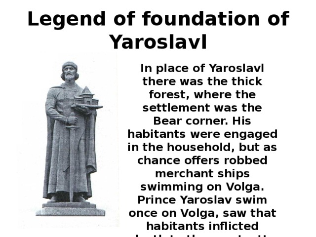 Legend of foundation of Yaroslavl In place of Yaroslavl there was the thick forest, where the settlement was the Bear corner. His habitants were engaged in the household, but as chance offers robbed merchant ships swimming on Volga. Prince Yaroslav swim once on Volga, saw that habitants inflicted death to the courts. He ordered a brigade to scare robbers. 