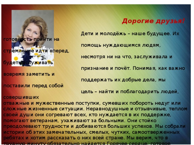 Дорогие друзья!  Дети и молодёжь – наше будущее. Их готовность прийти на  помощь нуждающимся людям, стремление идти вперед,  несмотря ни на что, заслуживала и будет заслуживать  признание и почёт. Понимая, как важно вовремя заметить и  поддержать их добрые дела, мы поставили перед собой  цель – найти и поблагодарить людей, совершивших отважные и мужественные поступки, сумевших побороть недуг или сложные жизненные ситуации. Неравнодушные и отзывчивые, теплом своей души они согревают всех, кто нуждается в их поддержке, помогают ветеранам, ухаживают за больными. Они стойко преодолевают трудности и добиваются больших успехов. Мы собрали истории об этих замечательных, смелых, чутких, самоотверженных ребятах и хотим рассказать о них всей стране. Мы верим, что в трудную минуту обязательно найдется Горячее сердце, готовое прийти на помощь именно вам. С. В. Медведева, Президент Фонда социально-культурных инициатив