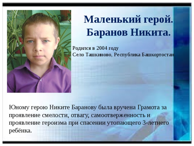 Маленький герой.  Баранов Никита.  Родился в 2004 году  Село Ташкиново, Республика Башкортостан Юному герою Никите Баранову была вручена Грамота за проявление смелости, отвагу, самоотверженность и проявление героизма при спасении утопающего 3-летнего ребёнка.
