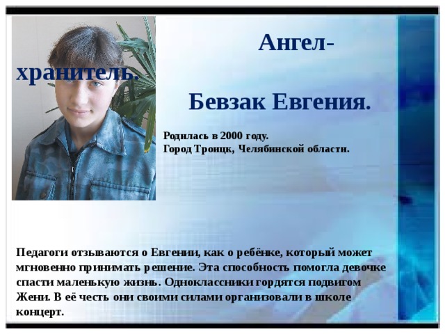 Ангел-хранитель.  Бевзак Евгения.   Родилась в 2000 году.  Город Троицк, Челябинской области.    Педагоги отзываются о Евгении, как о ребёнке, который может мгновенно принимать решение. Эта способность помогла девочке спасти маленькую жизнь. Одноклассники гордятся подвигом Жени. В её честь они своими силами организовали в школе концерт.