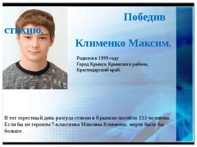 Победив стихию.  Клименко Максим.  Родился в 1999 году  Город Крымск Крымского района,  Краснодарский край. В тот горестный день разгула стихии в Крымске погибло 153 человека. Если бы не героизм 7-классника Максима Клименко, жертв было бы больше.