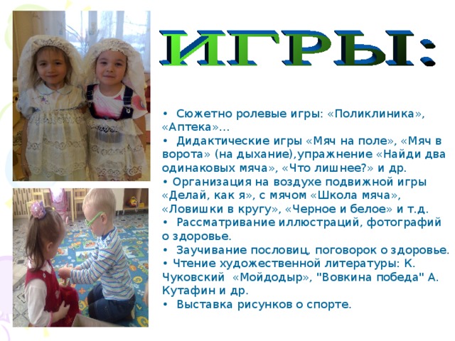 • Сюжетно ролевые игры: «Поликлиника», «Аптека»… • Дидактические игры «Мяч на поле», «Мяч в ворота» (на дыхание),упражнение «Найди два одинаковых мяча», «Что лишнее?» и др. • Организация на воздухе подвижной игры «Делай, как я», с мячом «Школа мяча», «Ловишки в кругу», «Черное и белое» и т.д. • Рассматривание иллюстраций, фотографий о здоровье. • Заучивание пословиц, поговорок о здоровье. • Чтение художественной литературы: К. Чуковский «Мойдодыр», 