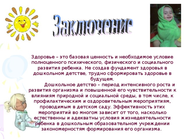 Здоровье – это базовая ценность и необходимое условие полноценного психического, физического и социального развития ребенка. Не создав фундамент здоровья в дошкольном детстве, трудно сформировать здоровье в будущем.  Дошкольное детство – период интенсивного роста и развития организма и повышенной его чувствительности к влияниям природной и социальной среды, в том числе, к профилактическим и оздоровительным мероприятиям, проводимым в детском саду. Эффективность этих мероприятий во многом зависит от того, насколько естественны и адекватны условия жизнедеятельности ребенка в дошкольным образовательном учреждении закономерностям формирования его организма.  