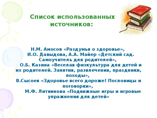 Список использованных источников:   Н.М. Амосов «Раздумья о здоровье»,  И.О. Давыдова, А.А. Майер «Детский сад. Самоучитель для родителей»,  О.Б. Казина «Веселая физкультура для детей и их родителей. Занятия, развлечения, праздники, походы», В.Сысоев «Здоровье всего дороже! Пословицы и поговорки»,  М.Ф. Литвинова «Подвижные игры и игровые упражнения для детей» 